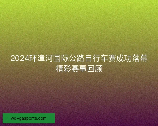 2024环漳河国际公路自行车赛成功落幕精彩赛事回顾