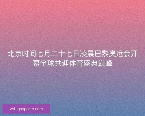 北京时间七月二十七日凌晨巴黎奥运会开幕全球共迎体育盛典巅峰
