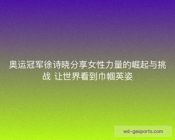 奥运冠军徐诗晓分享女性力量的崛起与挑战 让世界看到巾帼英姿